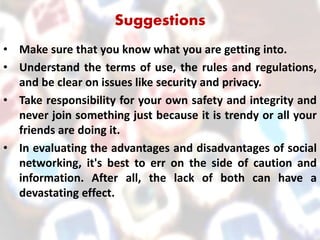Suggestions
• Make sure that you know what you are getting into.
• Understand the terms of use, the rules and regulations,
and be clear on issues like security and privacy.
• Take responsibility for your own safety and integrity and
never join something just because it is trendy or all your
friends are doing it.
• In evaluating the advantages and disadvantages of social
networking, it's best to err on the side of caution and
information. After all, the lack of both can have a
devastating effect.
 