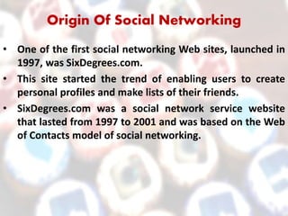 Origin Of Social Networking
• One of the first social networking Web sites, launched in
1997, was SixDegrees.com.
• This site started the trend of enabling users to create
personal profiles and make lists of their friends.
• SixDegrees.com was a social network service website
that lasted from 1997 to 2001 and was based on the Web
of Contacts model of social networking.
 