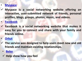 • Myspace
 Myspace is a social networking website offering an
interactive, user-submitted network of friends, personal
profiles, blogs, groups, photos, music, and videos.
• Facebook
 Facebook is a social networking website that makes it
easy for you to connect and share with your family and
friends online.
• Orkut
 The service was designed to help users meet new and old
friends and maintain existing relationships.
• Bebo
 Help show how you feel
 