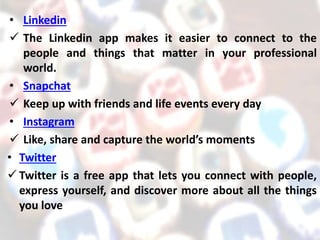 • Linkedin
 The Linkedin app makes it easier to connect to the
people and things that matter in your professional
world.
• Snapchat
 Keep up with friends and life events every day
• Instagram
 Like, share and capture the world’s moments
• Twitter
 Twitter is a free app that lets you connect with people,
express yourself, and discover more about all the things
you love
 