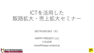 ICTを活⽤した
販路拡⼤・売上拡⼤セミナー
2017年10⽉30⽇（⽉）
HAPPY PROJECT LLC
川向正明
masa@happy-project.jp
 