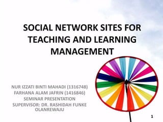 SOCIAL NETWORK SITES FOR
TEACHING AND LEARNING
MANAGEMENT
NUR IZZATI BINTI MAHADI (1316748)
FARHANA ALAM JAFRIN (1416846)
SEMINAR PRESENTATION
SUPERVISOR: DR. RASHIDAH FUNKE
OLANREWAJU
1
 