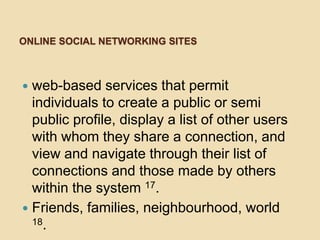 ONLINE SOCIAL NETWORKING SITES



 web-based services that permit
  individuals to create a public or semi
  public profile, display a list of other users
  with whom they share a connection, and
  view and navigate through their list of
  connections and those made by others
  within the system 17.
 Friends, families, neighbourhood, world
  18.
 