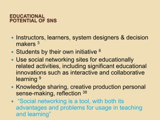 EDUCATIONAL
POTENTIAL OF SNS


   Instructors, learners, system designers & decision
    makers 3
   Students by their own initiative 8
   Use social networking sites for educationally
    related activities, including significant educational
    innovations such as interactive and collaborative
    learning 9
   Knowledge sharing, creative production personal
    sense-making, reflection 38
    “Social networking is a tool, with both its
    advantages and problems for usage in teaching
    and learning”
 