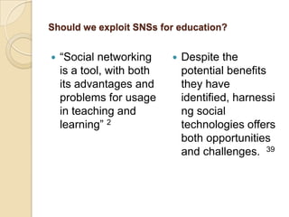 Should we exploit SNSs for education?


   “Social networking        Despite the
    is a tool, with both       potential benefits
    its advantages and         they have
    problems for usage         identified, harnessi
    in teaching and            ng social
    learning” 2                technologies offers
                               both opportunities
                               and challenges. 39
 