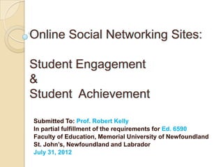 Online Social Networking Sites:

Student Engagement
&
Student Achievement

Submitted To: Prof. Robert Kelly
In partial fulfillment of the requirements for Ed. 6590
Faculty of Education, Memorial University of Newfoundland
St. John’s, Newfoundland and Labrador
July 31, 2012
 