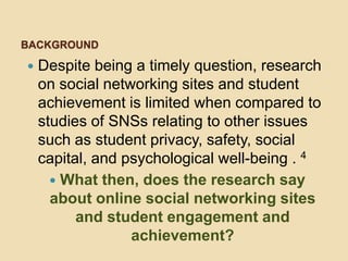 BACKGROUND

   Despite being a timely question, research
    on social networking sites and student
    achievement is limited when compared to
    studies of SNSs relating to other issues
    such as student privacy, safety, social
    capital, and psychological well-being . 4
       What then, does the research say
      about online social networking sites
          and student engagement and
                  achievement?
 