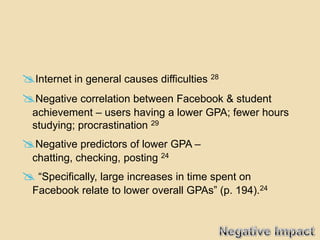Internet in general causes difficulties 28
Negative correlation between Facebook & student
  achievement – users having a lower GPA; fewer hours
  studying; procrastination 29
Negative predictors of lower GPA –
  chatting, checking, posting 24
 “Specifically, large increases in time spent on
  Facebook relate to lower overall GPAs” (p. 194).24
 