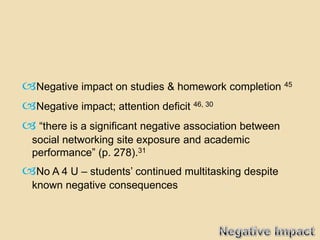 Negative impact on studies & homework completion 45
Negative impact; attention deficit 46, 30
 “there is a significant negative association between
  social networking site exposure and academic
  performance” (p. 278).31
No A 4 U – students’ continued multitasking despite
  known negative consequences
 