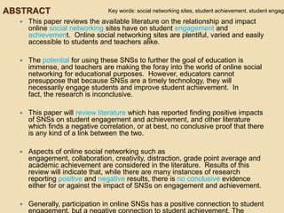 ABSTRACT                        Key words: social networking sites, student achievement, student engage
     This paper reviews the available literature on the relationship and impact
      online social networking sites have on student engagement and
      achievement. Online social networking sites are plentiful, varied and easily
      accessible to students and teachers alike.

     The potential for using these SNSs to further the goal of education is
      immense, and teachers are making the foray into the world of online social
      networking for educational purposes. However, educators cannot
      presuppose that because SNSs are a timely technology, they will
      necessarily engage students and improve student achievement. In
      fact, the research is inconclusive.

     This paper will review literature which has reported finding positive impacts
      of SNSs on student engagement and achievement, and other literature
      which finds a negative correlation, or at best, no conclusive proof that there
      is any kind of a link between the two.

     Aspects of online social networking such as
      engagement, collaboration, creativity, distraction, grade point average and
      academic achievement are considered in the literature. Results of this
      review will indicate that, while there are many instances of research
      reporting positive and negative results, there is no conclusive evidence
      either for or against the impact of SNSs on engagement and achievement.

     Generally, participation in online SNSs has a positive connection to student
 