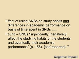 Effect of using SNSs on study habits and
 differences in academic performance on
 basis of time spent in SNSs ......
Found – SNSs “significantly [negatively]
 affect the studying habits of the students
 and eventually their academic
 performance” (p. 156). {self-reported} 33
 