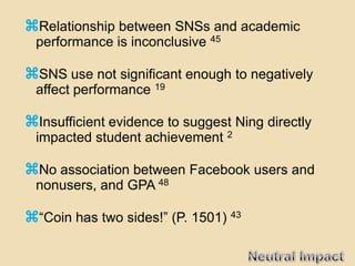Relationship between SNSs and academic
 performance is inconclusive 45

SNS use not significant enough to negatively
 affect performance 19

Insufficient evidence to suggest Ning directly
 impacted student achievement 2

No association between Facebook users and
 nonusers, and GPA 48

“Coin has two sides!” (P. 1501) 43
 