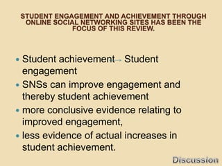 STUDENT ENGAGEMENT AND ACHIEVEMENT THROUGH
     ONLINE SOCIAL NETWORKING SITES HAS BEEN THE
                 FOCUS OF THIS REVIEW.



 Student achievement Student
  engagement
 SNSs can improve engagement and
  thereby student achievement
 more conclusive evidence relating to
  improved engagement,
 less evidence of actual increases in
  student achievement.
 