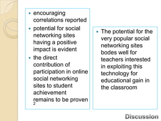    encouraging
    correlations reported
   potential for social
                                 The potential for the
    networking sites
                                  very popular social
    having a positive
                                  networking sites
    impact is evident
                                  bodes well for
   the direct                    teachers interested
    contribution of               in exploiting this
    participation in online       technology for
    social networking             educational gain in
    sites to student              the classroom
    achievement
    remains to be proven
    2
 
