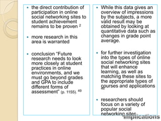    the direct contribution of      While this data gives an
    participation in online          overview of impressions
    social networking sites to       by the subjects, a more
    student achievement              valid result may be
    remains to be proven 2           obtained by looking at
                                     quantitative data such as
   more research in this            changes in grade point
    area is warranted                average.

   conclusion “Future              for further investigation
    research needs to look           into the types of online
    more closely at student          social networking sites
    practices in online              that will enhance
    environments, and we             learning, as well as
    must go beyond grades            matching these sites to
    and GPA to include               the appropriate types of
    different forms of               courses and applications
                                     46
    assessment” (p. 1155). 49
                                    researchers should
                                     focus on a variety of
                                     popular social
                                     networking sites
 