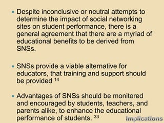    Despite inconclusive or neutral attempts to
    determine the impact of social networking
    sites on student performance, there is a
    general agreement that there are a myriad of
    educational benefits to be derived from
    SNSs.

   SNSs provide a viable alternative for
    educators, that training and support should
    be provided 14

   Advantages of SNSs should be monitored
    and encouraged by students, teachers, and
    parents alike, to enhance the educational
    performance of students. 33
 