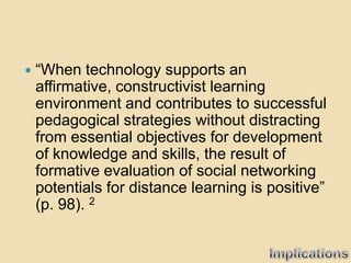    “When technology supports an
    affirmative, constructivist learning
    environment and contributes to successful
    pedagogical strategies without distracting
    from essential objectives for development
    of knowledge and skills, the result of
    formative evaluation of social networking
    potentials for distance learning is positive”
    (p. 98). 2
 