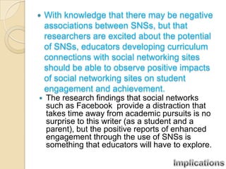    With knowledge that there may be negative
    associations between SNSs, but that
    researchers are excited about the potential
    of SNSs, educators developing curriculum
    connections with social networking sites
    should be able to observe positive impacts
    of social networking sites on student
    engagement and achievement.
   The research findings that social networks
    such as Facebook provide a distraction that
    takes time away from academic pursuits is no
    surprise to this writer (as a student and a
    parent), but the positive reports of enhanced
    engagement through the use of SNSs is
    something that educators will have to explore.
 