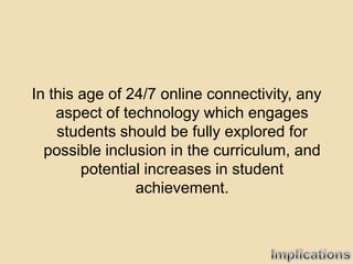 In this age of 24/7 online connectivity, any
    aspect of technology which engages
    students should be fully explored for
  possible inclusion in the curriculum, and
        potential increases in student
                achievement.
 