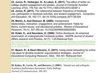 23. Junco, R., Heiberger, G., & Loken, E. (2011). The effect of twitter on
college student engagement and grades. Journal of Computer Assisted
Learning, 27(2), 119-132. doi:10.1111/j.1365-2729.2010.00387.x
24. Junco, R. (2011). The relationship between frequency of facebook
use, participation in facebook activities, and student engagement. Computers
and Education, 58, 162-171. doi:10.1016/j.compedu.2011.08.004
25. Martin, A. And Dowson, M. (2009). Interpersonal
relationships, motivation, engagement, and achievement: Yields for
theory, current issues, and educational practice. Review of Educational
Research, 79 (1), 327-365.doi: 10.3102/0034654308325583
26. Kolek, E., and Saunders, D. (2008). Online disclosure: An empirical
examination of undergraduate Facebook profiles. NASPA Journal of student
Affairs research and Practice, 54 (1), 1-25.Retrieved from
http://journals.naspa.org/cgi/viewcontent.cgi?context=jsarp&article=1905&date=&mt=MTM0MTM5OTI
1Mg==&referer=http%3A%2F%2Fjournals.naspa.org%2Fjsarp%2Fvol45%2Fiss1%2Fart2%2F&acce
ss_ok_form=Continue

27. Beach, R., & Doerr-Stevens, C. (2011). Using social networking for online
role-plays to develop students' argumentative strategies. Journal of
Educational Computing Research, 45(2), 165-181. Retrieved from
http://search.ebscohost.com/login.aspx?direct=true&db=eric&AN=EJ943239&site=ehost-
live&scope=site; http://baywood.metapress.com/link.asp?target=contribution&id=74788460TL43M271

28. Kubey, R., Lavin, M., and Barrows, J. (2001). Internet use and collegiate
Academic performance decrements: Early findings.
Journal of Communication, 366-382.
 