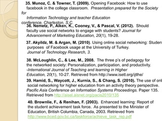 35. Munoz, C. & Towner, T. (2009). Opening Facebook: How to use
    facebook in the college classroom. Presentation prepared for the Society
for
    Information Technology and teacher Education
conference, Charleston, S.C.
    36. Nemetz, P., Aiken, K., Cooney, V., & Pascal, V. (2012). Should
    faculty use social networks to engage with students? Journal for
    Advancement of Marketing Education, 20(1), 19-28.
  37. Akyildz, M. & Argan, M. (2010). Using online social networking: Student
  purposes of Facebook usage at the University of Turkey.
  Journal of Technology Research, 3.
  38. McLoughlin, C., & Lee, M., 2008. The three p’s of pedagogy for
  the networked society: Personalization, participation, and productivity.
  -International Journal of Teaching and learning in Higher
  Education, 20(1), 10-27. Retrieved from http://www.isetl.org/ijtlhe/
  39. Hamid, S., Waycott, J., Kurnia, S., & Chang, S. (2010). The use of onli
   social networking for higher education from an activity theory perspective.
  Pacific Asia Conference on Information Systems Proceedings. Paper 135.
  Retrieved from http://aisel.aisnet.org/pacis2010/135
   40. Brownlie, F., & Renihan, F. (2003). Enhanced learning: Report of
   the student achievement task force. As presented to the Minister of
   Education, British Columbia, Canada, 2003. Retrieved from
   http://www.bced.gov.bc.ca/taskforce/achieve_task_rep.pdf
 