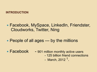 INTRODUCTION



   Facebook, MySpace, LinkedIn, Friendster,
    Cloudworks, Twitter, Ning

   People of all ages --- by the millions

   Facebook      - 901 million monthly active users
                        - 125 billion friend connections
                        - March, 2012 1.
 