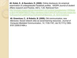 48. Kolek, E., & Saunders, D. (2008). Online disclosure: An empirical
examination of undergraduate Facebook profiles. NASPA Journal of student
Affairs research and Practice, 54(1), 1-25. Retrieved from
http://journals.naspa.org/cgi/viewcontent.cgi?context=jsarp&article=1905&dat
e=&mt=MTM0MTM5OTI1Mg==&referer=http%3A%2F%2Fjournals.naspa.org
%2Fjsarp%2Fvol45%2Fiss1%2Fart2%2F&access_ok_form=Continue
49. Greenhow, C., & Robelia, B. (2009). Old communication, new
illiteracies: Social network sites as social learning resources. Journal of
Computer-Mediated Communication, 14, 1130-1161. doi:10.1111/j.1083-
6101.2009.01484.x
 