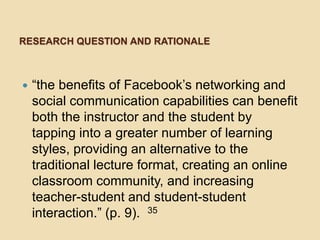 RESEARCH QUESTION AND RATIONALE



   “the benefits of Facebook’s networking and
    social communication capabilities can benefit
    both the instructor and the student by
    tapping into a greater number of learning
    styles, providing an alternative to the
    traditional lecture format, creating an online
    classroom community, and increasing
    teacher-student and student-student
    interaction.” (p. 9). 35
 