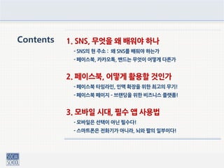 Contents 1. SNS, 무엇을 왜 배워야 하나
- SNS의 현 주소 : 왜 SNS를 배워야 하는가
- 페이스북, 카카오톡, 밴드는 무엇이 어떻게 다른가
2. 페이스북, 어떻게 활용할 것인가
- 페이스북 타임라인, 인맥 확장을 위한 최고의 무기!
- 페이스북 페이지 – 브랜딩을 위한 비즈니스 플랫폼!
3. 모바일 시대, 필수 앱 사용법
- 모바일은 선택이 아닌 필수다!
- 스마트폰은 전화기가 아니라, 뇌와 팔의 일부이다!
 