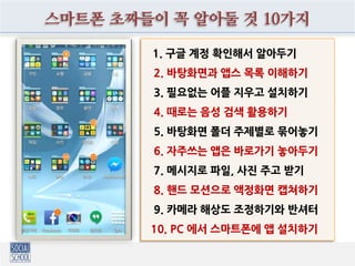 나만의 스마트폰 베스트 추천앱 10가지
1. 페이스북 메신저
2. 네이버 메모
3. 구글 드라이브
4. 스냅 캘린더
5. 네이버 지도(길찾기)
6. 티맵 (혹은 김기사)
7. 폴라리스 뷰어(오피스)
8. 카카오 뮤직
9. 플래시라이트
10. 모바일 팩스
 