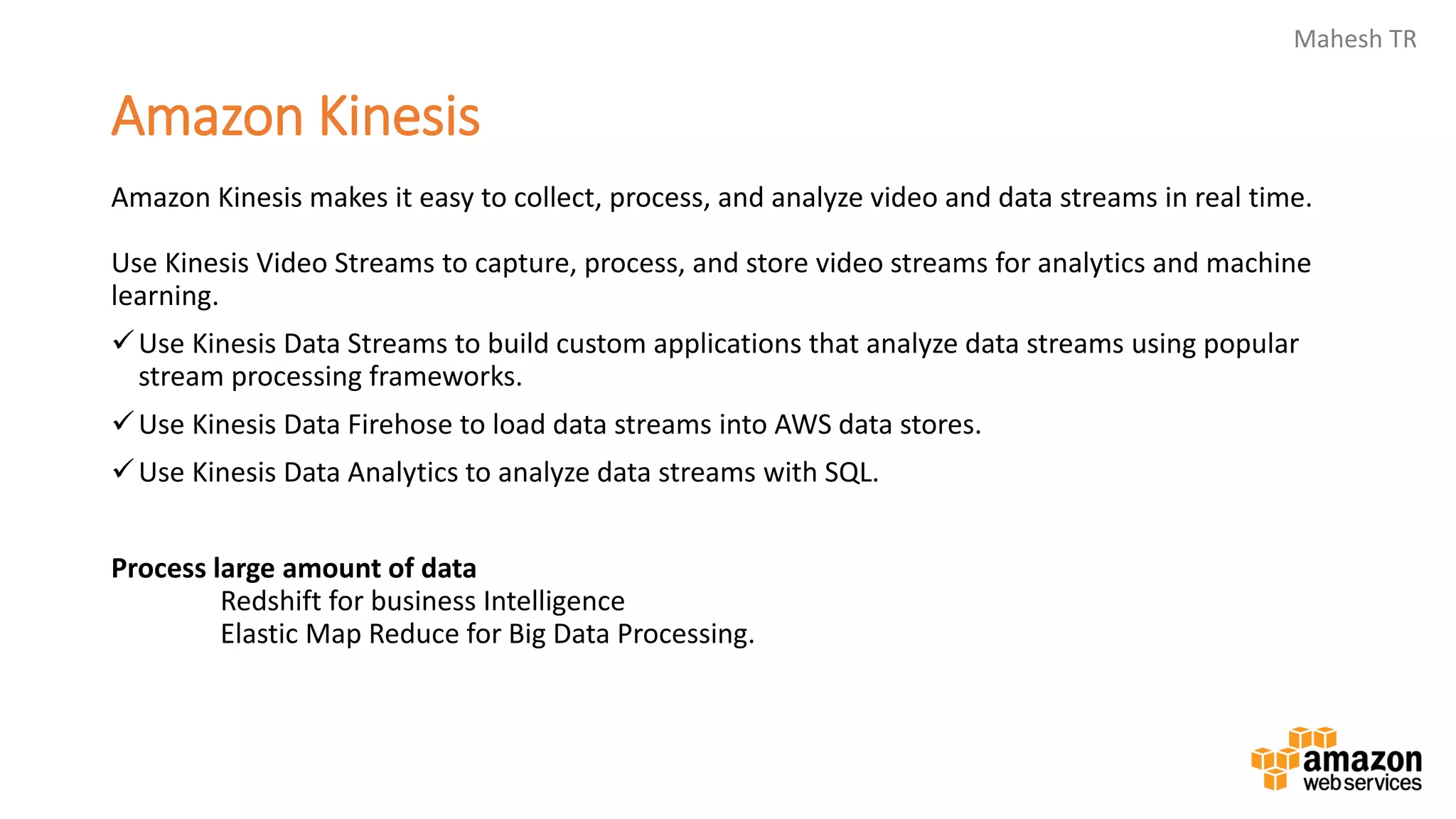 Mahesh TR
Amazon Kinesis
Amazon Kinesis makes it easy to collect, process, and analyze video and data streams in real time.
Use Kinesis Video Streams to capture, process, and store video streams for analytics and machine
learning.
✓Use Kinesis Data Streams to build custom applications that analyze data streams using popular
stream processing frameworks.
✓Use Kinesis Data Firehose to load data streams into AWS data stores.
✓Use Kinesis Data Analytics to analyze data streams with SQL.
Process large amount of data
Redshift for business Intelligence
Elastic Map Reduce for Big Data Processing.
 
