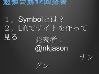 勉強会第15回発表１。Symbolとは？２。Liftでサイトを作って見る 発表者：@nkjason 　　　　　　ナングン 