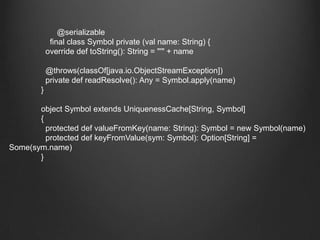 　　　　　　@serializable　　　　final class Symbol private (val name: String) {	  override deftoString(): String = "'" + name	  @throws(classOf[java.io.ObjectStreamException])	  private defreadResolve(): Any = Symbol.apply(name)	}	object Symbol extends UniquenessCache[String, Symbol]	{	  protected defvalueFromKey(name: String): Symbol = new Symbol(name)	  protected defkeyFromValue(sym: Symbol): Option[String] = Some(sym.name)	}