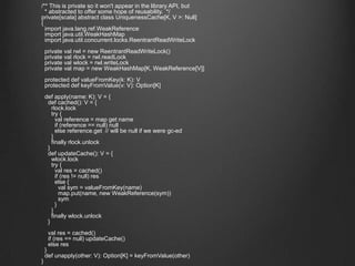 	/** This is private so it won't appear in the library API, but 	  * abstracted to offer some hope of reusability.  */ 	private[scala] abstract class UniquenessCache[K, V >: Null] 	{ 	  import java.lang.ref.WeakReference 	  import java.util.WeakHashMap 	  import java.util.concurrent.locks.ReentrantReadWriteLock	  private valrwl = new ReentrantReadWriteLock()	  private valrlock = rwl.readLock	  private valwlock = rwl.writeLock	  private val map = new WeakHashMap[K, WeakReference[V]]	  protected defvalueFromKey(k: K): V	  protected defkeyFromValue(v: V): Option[K]def apply(name: K): V = {def cached(): V = {rlock.lock	      try {val reference = map get name	        if (reference == null) null	        else reference.get  // will be null if we were gc-ed	      }	      finally rlock.unlock	    }defupdateCache(): V = {wlock.lock	      try {val res = cached()	        if (res != null) res	        else {       valsym = valueFromKey(name)map.put(name, new WeakReference(sym))sym	        }	      }	      finally wlock.unlock	    }val res = cached()	    if (res == null) updateCache()	    else res	  }defunapply(other: V): Option[K] = keyFromValue(other)	}