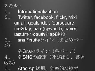 スキル：１。　Internationalization２。　Twitter, facebook, flickr, mixigmail, gcalender, foursquare       me2day, nate(cyworld),naver,last.fmのoauthとapi連投３。　snsのsuiteライン（まとめページ）　　　各Snsのライン（各ページ）４。　各SNSの設定（呼び出し、書き込み）５。　AtndApi活用、効率的な検索６。　全てのSNSのカレンダ管理
