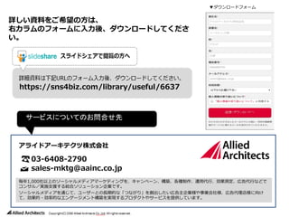 詳しい資料をご希望の方は、
右カラムのフォームに入力後、ダウンロードしてくださ
い。
サービスについてのお問合せ先
毎年1,000社以上のソーシャルメディアマーケティングを、キャンペーン、構築、各種制作、運用代行、効果測定、広告代行などで
コンサル／実施支援する総合ソリューション企業です。
ソーシャルメディアを通じて、ユーザーとの長期的な「つながり」を創出したい広告主企業様や事業会社様、広告代理店様に向け
て、効果的・効率的なエンゲージメント構築を実現するプロダクトやサービスを提供しています。
03-6408-2790
sales-mktg@aainc.co.jp
アライドアーキテクツ株式会社
▼ダウンロードフォーム
https://sns4biz.com/library/useful/6637
 