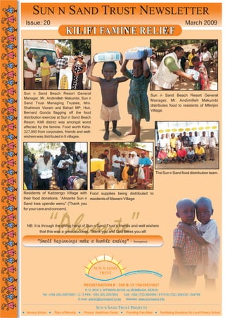 SUN N SAND TRUST NEWSLETTER
 Issue: 20                                                                                                             March 2009
                            KIL IF I FAMIN E RELIE F




Sun n Sand Beach Resort General
                                                                                           Sun n Sand Beach Resort General
Manager, Mr. Andimilleh Makumbi, Sun n
                                                                                           Manager, Mr. Andimilleh Makumbi
Sand Trust Managing Trustee, Mrs.
                                                                                           distributes food to residents of Mferijini
Shahinoor Visram and Bahari MP, Hon.
                                                                                           Village.
Bernard Gunda flagging off the food
distribution exercise at Sun n Sand Beach
Resort. Kilifi district was amongst worst
affected by the famine. Food worth Kshs.
327,000 from corporates, friends and well-
wishers was distributed in 6 villages.




                                                                                                The Sun n Sand food distribution team.




Residents of Kadzengo Village with Food supplies being distributed to
their food donations. “Ahsante Sun n residents of Maweni Village
Sand kwa upendo wenu” (Thank you
for your care and concern).




                  “Ahsante”
  NB: It is through the giving hand of Sun n Sand Trust’s friends and well wishers
          that this was a great success. Thank you and God Bless you all!

        “Small beginnings make a humble ending”                           - Anonymous




                                                 SUN N SAND
                                                                                    ponsible To
                                                   TRUST                  oting Res            uris
                                                                      Prom                          m


                                          REGISTRATION # : 356 B-13 759/28531637
                                           P. O. BOX 2, MTWAPA 80109 via MOMBASA, KENYA
            Tel: +254 (20) 20579501 / 2 / 3 FAX: +254 (20) 2057954    Cell: +254 (733) 644555 / 611514 (722) 204333 / 204799
                                       E-mail: admin@sunnsand.co.ke    Website: www.sunnsand.info

                                                  SUN N SAND TRUST PROJECTS
 Nursery School     Place of Worship      Primary Healthcare Center Providing Free Water            Facilitating Donations for Local Primary School
 