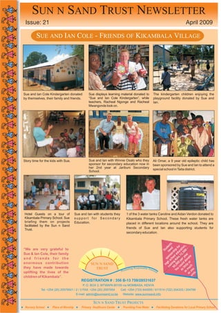 SUN N SAND TRUST NEWSLETTER
 Issue: 21                                                                                                                     April 2009

         SUE AND IAN COLE - FRIENDS OF KIKAMBALA VILLAGE




Sue and Ian Cole Kindergarten donated           Sue displays learning material donated to          The kindergarten children enjoying the
by themselves, their family and friends.        “Sue and Ian Cole Kindergarten”, while             playground facility donated by Sue and
                                                teachers, Racheal Ngonge and Racheal               Ian.
                                                Mwangonde look on.




Story time for the kids with Sue.               Sue and Ian with Winnie Osalo who they             Ali Omar, a 9 year old epileptic child has
                                                sponsor for secondary education now in             been sponsored by Sue and Ian to attend a
                                                her 2nd year at Jaribuni Secondary                 special school in Taita district.
                                                School.




Hotel Guests on a tour of              Sue and Ian with students they       1 of the 3 water tanks Caroline and Aidan Verdon donated to
Kikambala Primary School. Sue          support for Secondary                Kikambala Primary School. These fresh water tanks are
briefing them on projects              Education.                           placed in different locations around the school. They are
facilitated by the Sun n Sand
Trust.                                                                      friends of Sue and Ian also supporting students for
                                                                            secondary education.


                                                                                                                    ts         ,
                                                                                                                 en       or n
“We are very grateful to                                                                                      ud ed ip f atio -
                                                                                                            St ne sh uc 00
Sue & Ian Cole, their family                                                                                         or ed ,5 r  .
                                                                                                                  ns ol .12 ea e
and friends for the                                                                                             po ho shs r y nat
                                                                                                               s c K
                                                                                                                   s        pe do
enormous contribution                                                                                           gh ng 0 d or
                                                  SUN N SAND                                                  hi osti ,00 oul tle h
they have made towards                                                                ponsible To                c 50 u c lit uc
                                                    TRUST                   oting Res            uris                   Yo as as m you .
uplifting the lives of the                                              Prom                          m
                                                                                                                                   as ish
children of Kikambala”.                                                                                                              w
                                           REGISTRATION # : 356 B-13 759/28531637
                                            P. O. BOX 2, MTWAPA 80109 via MOMBASA, KENYA
            Tel: +254 (20) 20579501 / 2 / 3 FAX: +254 (20) 2057954      Cell: +254 (733) 644555 / 611514 (722) 204333 / 204799
                                        E-mail: admin@sunnsand.co.ke     Website: www.sunnsand.info

                                                   SUN N SAND TRUST PROJECTS
 Nursery School     Place of Worship       Primary Healthcare Center Providing Free Water             Facilitating Donations for Local Primary School
 