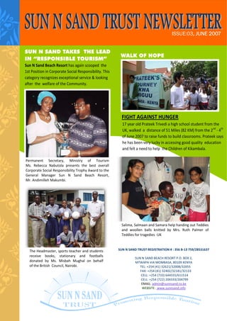 ISSUE:03, JUNE 2007


SUN N SAND TAKES THE LEAD
                                                          WALK OF HOPE
IN “RESPONSIBLE TOURISM”
Sun N Sand Beach Resort has again scooped  the 
1st Position in Corporate Social Responsibility. This 
category recognizes exceptional service & looking 
after  the  welfare of the Community. 




                                                             FIGHT AGAINST HUNGER                                        
                                                             17 year old Prateek Trivedi a high school student from the  
                                                             UK, walked  a  distance of 51 Miles (82 KM) from the 2nd ‐ 4th  
                                                             of June 2007 to raise funds to build classrooms. Prateek says 
                                                             he has been very lucky in accessing good quality  education 
                                                             and felt a need to help  the Children of Kikambala. 

Permanent  Secretary,  Ministry  of  Tourism              
Ms.  Rebecca  Nabutola  presents  the  best  overall  
Corporate Social Responsibility Trophy Award to the 
General  Manager  Sun  N  Sand  Beach  Resort,            
Mr. Andimilleh Makumbi. 




                                                             Salima, Salmaan and Samara help handing out Teddies 
                                                             and  woollen  balls  knitted  by  Mrs.  Ruth  Palmer  of     
                                                             Teddies for tragedies ‐UK 



  The Headmaster, sports teacher and students            SUN N SAND TRUST REGISTRATION # : 356 B‐13 759/28531637  
                                                                                         
  receive  books,  stationary  and  footballs        
                                                                  SUN N SAND BEACH RESORT P.O. BOX 2,  
  donated  by  Ms.  Misbah  Mughal  on  behalf                    MTWAPA VIA MOMBASA, 80109 KENYA 
  of the British  Council, Nairobi.                                     TEL: +254 (41) 32621/32008/32055 
                                                                        FAX: +254 (41) 32402/32181/32133         
                                                                         CELL: +254 (733) 644555/611514 
                                                                         CELL: +254 (722) 204333/204799    
                                                                         EMAIL: admin@sunnsand.co.ke  
                                                                         WEBSITE:  www.sunnsand.info 
 