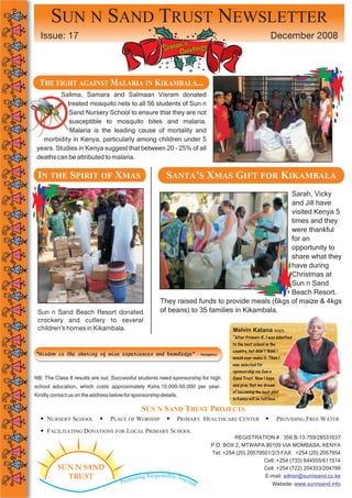 SUN N SAND TRUST NEWSLETTER
  Issue: 17                                                                                                  December 2008
                                                              ’s
                                                        Season reetings
                                                             G


  THE FIGHT AGAINST MALARIA IN KIKAMBALA...
          Salima, Samara and Salmaan Visram donated
            treated mosquito nets to all 56 students of Sun n
             Sand Nursery School to ensure that they are not
             susceptible to mosquito bites and malaria.
             Malaria is the leading cause of mortality and
   morbidity in Kenya, particularly among children under 5
 years. Studies in Kenya suggest that between 20 - 25% of all
 deaths can be attributed to malaria.

 IN THE SPIRIT OF XMAS                                    SANTA’S XMAS GIFT FOR KIKAMBALA
                                                                                                Sarah, Vicky
                                                                                                and Jill have
                                                                                                visited Kenya 5
                                                                                                times and they
                                                                                                were thankful
                                                                                                for an
                                                                                                opportunity to
                                                                                                share what they
                                                                                                have during
                                                                                                Christmas at
                                                                                                Sun n Sand
                                                                                                Beach Resort.
                                                       They raised funds to provide meals (6kgs of maize & 4kgs
 Sun n Sand Beach Resort donated                       of beans) to 35 families in Kikambala.
 crockery and cutlery to several
 children’s homes in Kikambala.                                                        Melvin Katana says,
                                                                                       “After Primary 8, I was admitted
                                                                                       to the best school in the
                                                                                       country, but didn’t think i
“Wisdom is the sharing of wise experiences and knowledge”               - Anonymous
                                                                                       would ever make it. Then I
                                                                                       was selected for
                                                                                       sponsorship via Sun n
NB: The Class 8 results are out. Successful students need sponsorship for high         Sand Trust. Now I hope
school education, which costs approximately Kshs.10,000-50,000 per year.               and pray that my dream
                                                                                       of becoming the best pilot
Kindly contact us on the address below for sponsorship details.
                                                                                       in Kenya will be fulfilled.”

                                               SUN N SAND TRUST PROJECTS
     NURSERY SCHOOL              PLACE OF WORSHIP             PRIMARY HEALTHCARE CENTER                          PROVIDING FREE WATER
     FACILITATING DONATIONS FOR LOCAL PRIMARY SCHOOL
                                                                                        REGISTRATION # : 356 B-13 759/28531637
                                                                               P.O. BOX 2, MTWAPA 80109 VIA MOMBASA, KENYA
                                                                               Tel: +254 (20) 20579501/2/3 FAX: +254 (20) 2057954
                                                                                                    Cell: +254 (733) 644555/611514
          SUN N SAND                                                                                Cell: +254 (722) 204333/204799
                                                    ponsible To
            TRUST                         oting Res            uris
                                                                                                    E-mail: admin@sunnsand.co.ke
                                      Prom                          m                                         Website: www.sunnsand.info
 