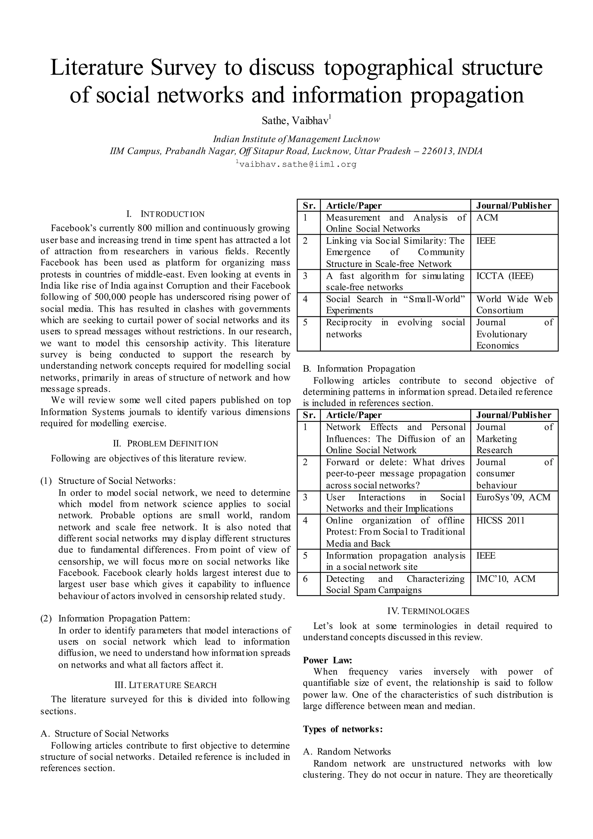 Literature Survey to discuss topographical structure
    of social networks and information propagation
                                                          Sathe, Vaibhav1
                                       Indian Institute of Management Lucknow
                 IIM Campus, Prabandh Nagar, Off Sitapur Road, Lucknow, Uttar Pradesh – 226013, INDIA
                                                  1
                                                      vaibhav.sathe@iiml.org



                                                                   Sr.   Article/Paper                        Journal/Publisher
                       I. INT RODUCT ION                           1     Measurement and Analysis of          ACM
   Facebook’s currently 800 million and continuously growing             Online Social Networks
user base and increasing trend in time spent has attracted a lot   2     Linking via Social Similarity: The   IEEE
of attraction fro m researchers in various fields. Recently              Emergence       of      Co mmunity
Facebook has been used as platform for organizing mass                   Structure in Scale-free Network
protests in countries of middle-east. Even looking at events in    3     A fast algorith m for simu lating    ICCTA (IEEE)
India like rise of India against Corruption and their Facebook           scale-free networks
following of 500,000 people has underscored rising power of        4     Social Search in “Small-World”       World Wide Web
social media. This has resulted in clashes with governments              Experiments                          Consortium
which are seeking to curtail power of social networks and its      5     Recip rocity in evolving social      Journal      of
users to spread messages without restrictions. In our research,          networks                             Evolutionary
we want to model this censorship activity. This literature                                                    Economics
survey is being conducted to support the research by
understanding network concepts required for modelling social       B. Information Propagation
networks, primarily in areas of structure of network and how           Following articles contribute to second objective of
message spreads.                                                   determining patterns in informat ion spread. Detailed reference
   We will review some well cited papers published on top          is included in references section.
Information Systems journals to identify various dimensions        Sr. Article/Paper                            Journal/Publisher
required for modelling exercise.                                   1      Network Effects and Personal Journal                  of
                  II. PROBLEM DEFINIT ION                                 Influences: The Diffusion of an Marketing
                                                                          Online Social Network                 Research
  Following are objectives of this literature review.              2      Forward or delete: What drives Journal                of
                                                                          peer-to-peer message propagation consumer
(1) Structure of Social Networks:                                         across social networks?               behaviour
    In order to model social network, we need to determine         3      User Interactions in Social EuroSys’09, ACM
    which model fro m network science applies to social                   Networks and their Implications
    network. Probable options are small world, random
                                                                   4      Online organization of offline HICSS 2011
    network and scale free network. It is also noted that                 Protest: Fro m Social to Tradit ional
    different social networks may d isplay different structures
                                                                          Media and Back
    due to fundamental differences. Fro m point of view of
                                                                   5      Information propagation analysis IEEE
    censorship, we will focus mo re on social networks like
                                                                          in a social network site
    Facebook. Facebook clearly holds largest interest due to
                                                                   6      Detecting and Characterizing IMC’10, ACM
    largest user base which gives it capability to influence
                                                                          Social Spam Campaigns
    behaviour of actors involved in censorship related study.
                                                                                        IV. TERMINOLOGIES
(2) Information Propagation Pattern:
    In order to identify parameters that model interactions of       Let’s look at some terminologies in detail required to
    users on social network which lead to information              understand concepts discussed in this review.
    diffusion, we need to understand how informat ion spreads
    on networks and what all factors affect it.                    Power Law:
                                                                      When frequency varies inversely with power of
                  III. LIT ERAT URE SEARCH                         quantifiable size of event, the relationship is said to follow
  The literature surveyed for this is divided into following       power law. One of the characteristics of such distribution is
                                                                   large difference between mean and median.
sections.

A. Structure of Social Networks                                    Types of networks:
   Following articles contribute to first objective to determine
                                                                   A. Random Networks
structure of social networks . Detailed reference is included in
references section.                                                   Random network are unstructured networks with low
                                                                   clustering. They do not occur in nature. They are theoretically
 