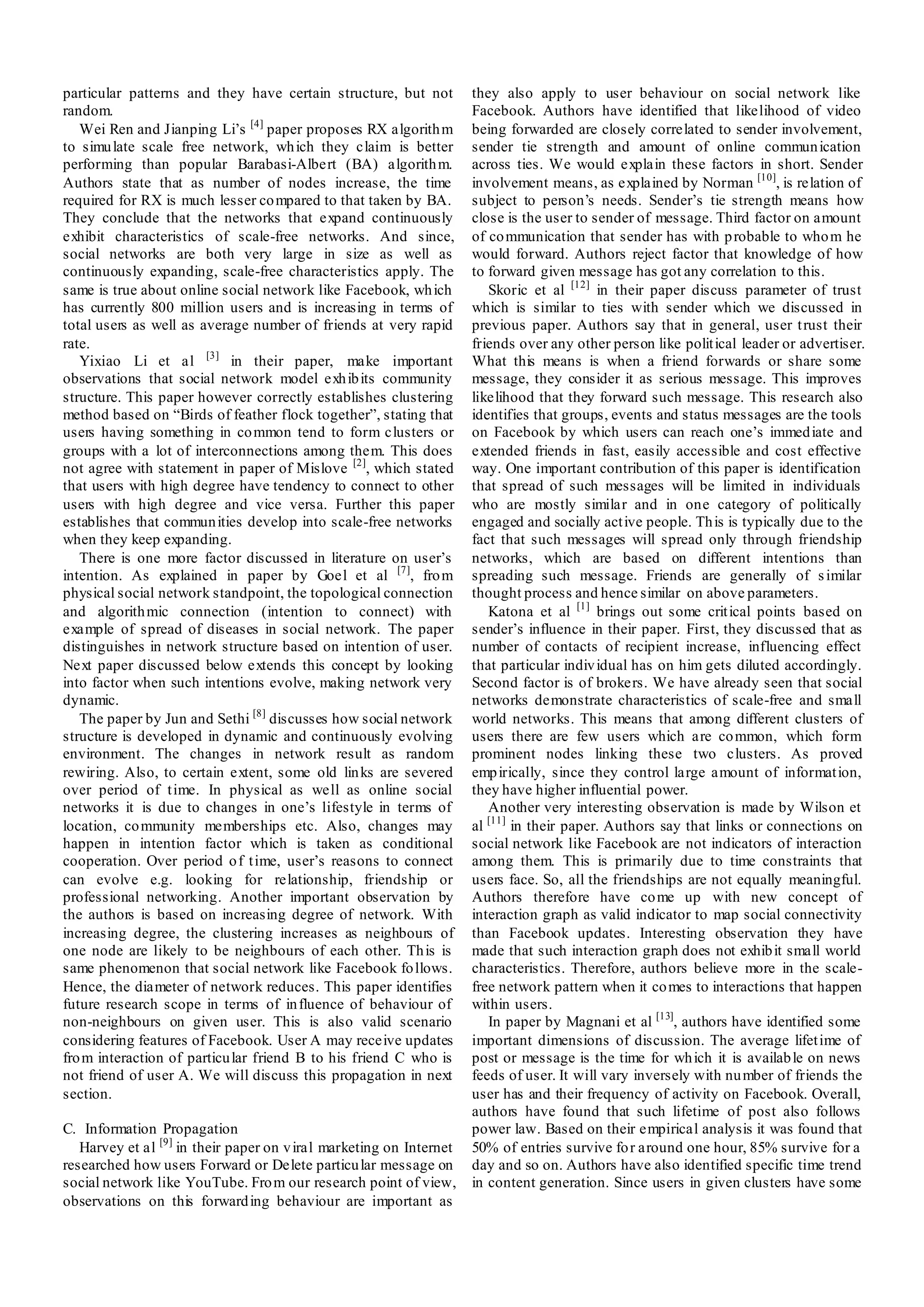 particular patterns and they have certain structure, but not         they also apply to user behaviour on social network like
random.                                                              Facebook. Authors have identified that likelihood of video
   Wei Ren and Jianping Li’s [4] paper proposes RX algorith m        being forwarded are closely correlated to sender involvement,
to simu late scale free network, wh ich they claim is better         sender tie strength and amount of online commun ication
performing than popular Barabasi-Albert (BA) algorith m.             across ties. We would explain these factors in short. Sender
Authors state that as number of nodes increase, the time             involvement means, as explained by Norman [10], is relation of
required for RX is much lesser co mpared to that taken by BA.        subject to person’s needs. Sender’s tie strength means how
They conclude that the networks that expand continuously             close is the user to sender of message. Third factor on amount
exhibit characteristics of scale-free networks. And since,           of co mmunication that sender has with p robable to who m he
social networks are both very large in size as well as               would forward. Authors reject factor that knowledge of how
continuously expanding, scale-free characteristics apply. The        to forward given message has got any correlation to this.
same is true about online social network like Facebook, wh ich          Skoric et al [12] in their paper discuss parameter of trust
has currently 800 million users and is increasing in terms of        which is similar to ties with sender which we discussed in
total users as well as average number of friends at very rapid       previous paper. Authors say that in general, user t rust their
rate.                                                                friends over any other person like polit ical leader or advertiser.
   Yixiao Li et al [3] in their paper, make important                What this means is when a friend forwards or share some
observations that social network model exh ib its community          message, they consider it as serious message. This improves
structure. This paper however correctly establishes clustering       likelihood that they forward such message. This research also
method based on “Birds of feather flock together”, stating that      identifies that groups, events and status messages are the tools
users having something in co mmon tend to form clusters or           on Facebook by which users can reach one’s immed iate and
groups with a lot of interconnections among them. This does          extended friends in fast, easily accessible and cost effective
not agree with statement in paper of Mislove [2], which stated       way. One important contribution of this paper is identification
that users with high degree have tendency to connect to other        that spread of such messages will be limited in individuals
users with high degree and vice versa. Further this paper            who are mostly similar and in one category of politically
establishes that commun ities develop into scale-free networks       engaged and socially act ive people. Th is is typically due to the
when they keep expanding.                                            fact that such messages will spread only through friendship
   There is one more factor discussed in literature on user’s        networks, which are based on different intentions than
intention. As explained in paper by Goel et al [7], fro m            spreading such message. Friends are generally of s imilar
physical social network standpoint, the topological connection       thought process and hence similar on above parameters.
and algorith mic connection (intention to connect) with                 Katona et al [1] brings out some crit ical points based on
example of spread of diseases in social network. The paper           sender’s influence in their paper. First, they discussed that as
distinguishes in network structure based on intention of user.       number of contacts of recipient increase, influencing effect
Next paper discussed below extends this concept by looking           that particular indiv idual has on him gets diluted accordingly.
into factor when such intentions evolve, making network very         Second factor is of brokers. We have already seen that social
dynamic.                                                             networks demonstrate characteristics of scale-free and small
   The paper by Jun and Sethi [8] discusses how social network       world networks. This means that among different clusters of
structure is developed in dynamic and continuously evolving          users there are few users which are co mmon, which form
environment. The changes in network result as random                 prominent nodes linking these two clusters. As proved
rewiring. Also, to certain extent, some old lin ks are severed       emp irically, since they control large amount of informat ion,
over period of t ime. In physical as well as online social           they have higher influential power.
networks it is due to changes in one’s lifestyle in terms of            Another very interesting observation is made by Wilson et
location, co mmunity memberships etc. Also, changes may              al [11] in their paper. Authors say that links or connections on
happen in intention factor which is taken as conditional             social network like Facebook are not indicators of interaction
cooperation. Over period o f t ime, user’s reasons to connect        among them. This is primarily due to time constraints that
can evolve e.g. looking for relationship, friendship or              users face. So, all the friendships are not equally meaningful.
professional networking. Another important observation by            Authors therefore have co me up with new concept of
the authors is based on increasing degree of network. With           interaction graph as valid indicator to map social connectivity
increasing degree, the clustering increases as neighbours of         than Facebook updates. Interesting observation they have
one node are likely to be neighbours of each other. Th is is         made that such interaction graph does not exhib it small world
same phenomenon that social network like Facebook fo llows.          characteristics. Therefore, authors believe more in the scale-
Hence, the diameter of network reduces. This paper identifies        free network pattern when it co mes to interactions that happen
future research scope in terms of in fluence of behaviour of         within users.
non-neighbours on given user. This is also valid scenario               In paper by Magnani et al [13], authors have identified some
considering features of Facebook. User A may receive updates         important dimensions of discussion. The average lifet ime of
fro m interaction of particu lar friend B to his friend C who is     post or message is the time for wh ich it is availab le on news
not friend of user A. We will discuss this propagation in next       feeds of user. It will vary inversely with nu mber of friends the
section.                                                             user has and their frequency of activity on Facebook. Overall,
                                                                     authors have found that such lifetime of post also follows
C. Information Propagation                                           power law. Based on their empirical analysis it was found that
   Harvey et al [9] in their paper on v iral marketing on Internet   50% of entries survive fo r around one hour, 85% survive for a
researched how users Forward or Delete particu lar message on        day and so on. Authors have also identified specific time trend
social network like YouTube. Fro m our research point of view,       in content generation. Since users in given clusters have some
observations on this forward ing behaviour are important as
 