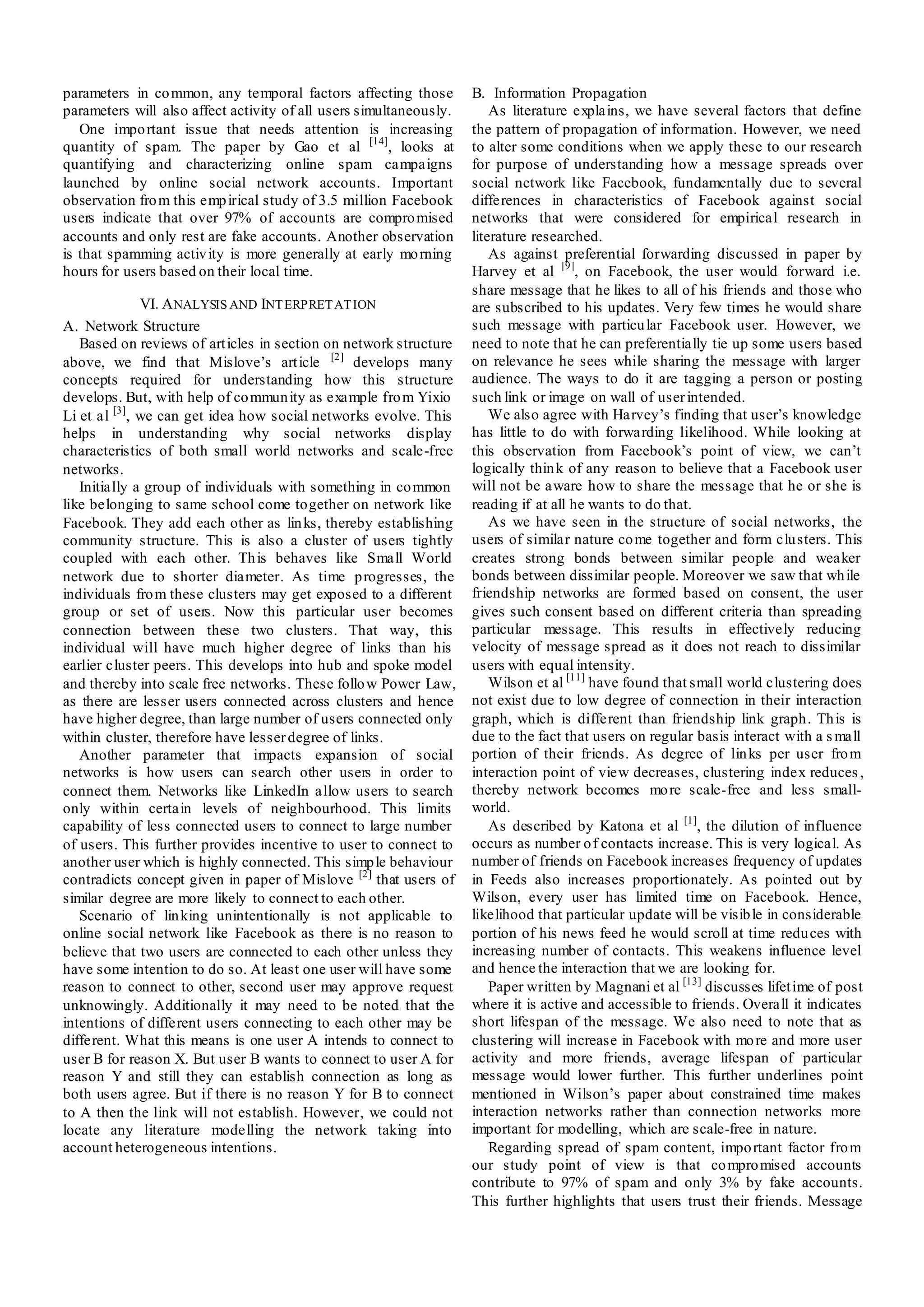 parameters in co mmon, any temporal factors affecting those         B. Information Propagation
parameters will also affect activity of all users simultaneously.       As literature explains, we have several factors that define
   One impo rtant issue that needs attention is increasing          the pattern of propagation of information. However, we need
quantity of spam. The paper by Gao et al [14], looks at             to alter some conditions when we apply these to our research
quantifying and characterizing online spam campaigns                for purpose of understanding how a message spreads over
launched by online social network accounts. Important               social network like Facebook, fundamentally due to several
observation fro m this emp irical study of 3.5 million Facebook     differences in characteristics of Facebook against social
users indicate that over 97% of accounts are compro mised           networks that were considered for empirical research in
accounts and only rest are fake accounts. Another observation       literature researched.
is that spamming activ ity is more generally at early mo rning          As against preferential forwarding discussed in paper by
hours for users based on their local time.                          Harvey et al [9], on Facebook, the user would forward i.e.
                                                                    share message that he likes to all of his friends and those who
              VI. A NALYSIS AND INT ERPRET AT ION                   are subscribed to his updates. Very few times he would share
A. Network Structure                                                such message with particu lar Facebook user. However, we
   Based on reviews of art icles in section on network structure    need to note that he can preferentially tie up some users based
above, we find that Mislove’s art icle [2] develops many            on relevance he sees while sharing the message with larger
concepts required for understanding how this structure              audience. The ways to do it are tagging a person or posting
develops. But, with help of co mmun ity as example fro m Yixio      such link or image on wall of user intended.
Li et al [3], we can get idea how social networks evolve. This          We also agree with Harvey’s finding that user’s knowledge
helps in understanding why social networks display                  has little to do with forwarding likelihood. While looking at
characteristics of both small world networks and scale-free         this observation from Facebook’s point of view, we can’t
networks.                                                           logically thin k of any reason to believe that a Facebook user
   Initially a group of individuals with something in co mmon       will not be aware how to share the message that he or she is
like belonging to same school come together on network like         reading if at all he wants to do that.
Facebook. They add each other as lin ks, thereby establishing           As we have seen in the structure of social networks, the
community structure. This is also a cluster of users tightly        users of similar nature co me together and form clusters. This
coupled with each other. Th is behaves like Small World             creates strong bonds between similar people and weaker
network due to shorter diameter. As time progresses, the            bonds between dissimilar people. Moreover we saw that wh ile
individuals fro m these clusters may get exposed to a different     friendship networks are formed based on consent, the user
group or set of users. Now this particular user becomes             gives such consent based on different criteria than spreading
connection between these two clusters. That way, this               particular message. This results in effectively reducing
individual will have much higher degree of links than his           velocity of message spread as it does not reach to dissimilar
earlier cluster peers. This develops into hub and spoke model       users with equal intensity.
and thereby into scale free networks. These follo w Power Law,          Wilson et al [11] have found that small world clustering does
as there are lesser users connected across clusters and hence       not exist due to low degree of connection in their interaction
have higher degree, than large number of users connected only       graph, which is different than friendship link graph. Th is is
within cluster, therefore have lesser degree of links.              due to the fact that users on regular basis interact with a s mall
   Another parameter that impacts expansion of social               portion of their friends. As degree of lin ks per user fro m
networks is how users can search other users in order to            interaction point of view decreases, clustering index reduces ,
connect them. Networks like LinkedIn allow users to search          thereby network becomes mo re scale-free and less small-
only within certain levels of neighbourhood. This limits            world.
capability of less connected users to connect to large number           As described by Katona et al [1], the dilution of influence
of users. This further provides incentive to user to connect to     occurs as number o f contacts increase. This is very logical. As
another user which is highly connected. This simp le behaviour      number of friends on Facebook increases frequency of updates
contradicts concept given in paper of Mislove [2] that users of     in Feeds also increases proportionately. As pointed out by
similar degree are more likely to connect to each other.            Wilson, every user has limited time on Facebook. Hence,
   Scenario of lin king unintentionally is not applicable to        likelihood that particular update will be visib le in considerable
online social network like Facebook as there is no reason to        portion of his news feed he would scroll at time redu ces with
believe that two users are connected to each other unless they      increasing number of contacts. This weakens influence level
have some intention to do so. At least one user will have some      and hence the interaction that we are looking for.
reason to connect to other, second user may approve request             Paper written by Magnani et al [13] discusses lifet ime of post
unknowingly. Additionally it may need to be noted that the          where it is active and accessible to friends. Overall it indicates
intentions of different users connecting to each other may be       short lifespan of the message. We also need to note that as
different. What this means is one user A intends to connect to      clustering will increase in Facebook with mo re and more user
user B for reason X. But user B wants to connect to user A for      activity and more friends, average lifespan of particular
reason Y and still they can establish connection as long as         message would lower further. This further underlines point
both users agree. But if there is no reason Y for B to connect      mentioned in Wilson’s paper about constrained time makes
to A then the link will not establish. However, we could not        interaction networks rather than connection networks more
locate any literature modelling the network taking into             important for modelling, which are scale-free in nature.
account heterogeneous intentions.                                       Regarding spread of spam content, impo rtant factor fro m
                                                                    our study point of view is that co mpro mised accounts
                                                                    contribute to 97% of spam and only 3% by fake accounts.
                                                                    This further highlights that users trust their friends. Message
 