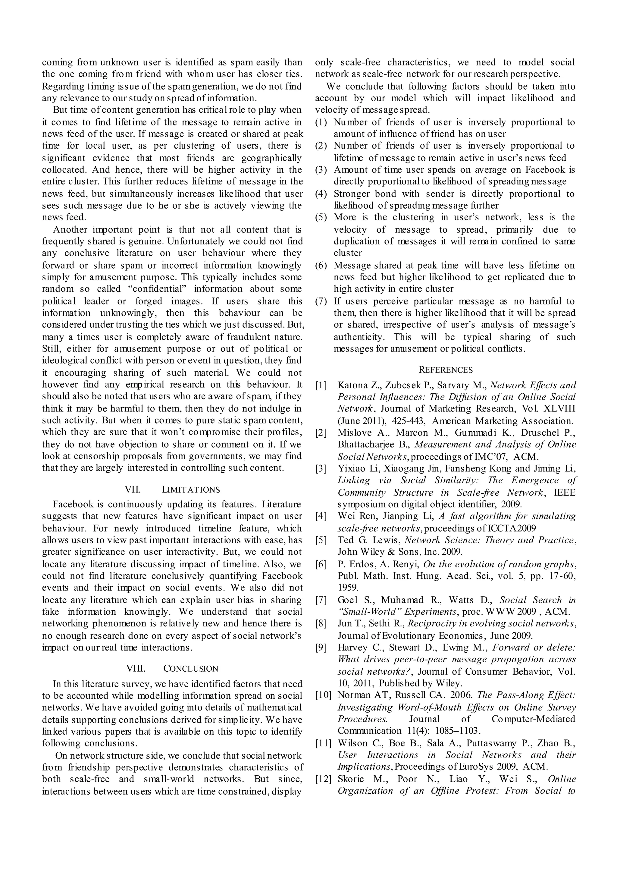 coming fro m unknown user is identified as spam easily than           only scale-free characteristics, we need to model social
the one coming fro m friend with who m user has closer ties.          network as scale-free network for our research perspective.
Regarding t iming issue of the spam generation, we do not find           We conclude that following factors should be taken into
any relevance to our study on spread of information.                  account by our model which will impact likelihood and
   But time of content generation has critical ro le to play when     velocity of message spread.
it co mes to find lifet ime of the message to remain active in        (1) Nu mber of friends of user is inversely proportional to
news feed of the user. If message is created or shared at peak            amount of influence of friend has on user
time for local user, as per clustering of users, there is             (2) Nu mber of friends of user is inversely proportional to
significant evidence that most friends are geographically                 lifetime of message to remain active in user’s news feed
collocated. And hence, there will be higher activity in the           (3) Amount of time user spends on average on Facebook is
entire cluster. This further reduces lifetime of message in the           directly proportional to likelihood of spreading message
news feed, but simultaneously increases likelihood that user          (4) Stronger bond with sender is directly proportional to
sees such message due to he or she is actively v iewing the               likelihood of spreading message further
news feed.                                                            (5) More is the clustering in user’s network, less is the
   Another important point is that not all content that is                velocity of message to spread, primarily due to
frequently shared is genuine. Unfortunately we could not find             duplication of messages it will remain confined to same
any conclusive literature on user behaviour where they                    cluster
forward or share spam or incorrect info rmation knowingly             (6) Message shared at peak time will have less lifetime on
simp ly for amusement purpose. This typically includes some               news feed but higher likelihood to get replicated due to
random so called “confidential” information about some                    high activity in entire cluster
political leader or forged images. If users share this                (7) If users perceive particular message as no harmful to
informat ion unknowingly, then this behaviour can be                      them, then there is higher likelihood that it will be spread
considered under trusting the ties which we just discussed. But,          or shared, irrespective of user’s analysis of message’s
many a times user is completely aware of fraudulent nature.               authenticity. This will be typical sharing of such
Still, either for amusement purpose or out of po litical or               messages for amusement or political conflicts.
ideological conflict with person or event in question, they find
it encouraging sharing of such material. We could not                                          REFERENCES
however find any emp irical research on this behaviour. It            [1]  Katona Z., Zubcsek P., Sarvary M., Network Effects and
should also be noted that users who are aware of spam, if they             Personal Influences: The Diffusion of an Online Social
think it may be harmful to them, then they do not indulge in               Network , Journal of Marketing Research, Vo l. XLVIII
such activity. But when it co mes to pure static spam content,             (June 2011), 425-443, American Marketing Association.
which they are sure that it won’t co mpro mise their pro files,       [2] Mislove A., Marcon M., Gu mmad i K., Druschel P.,
they do not have objection to share or comment on it. If we                Bhattacharjee B., Measurement and Analysis of Online
look at censorship proposals from governments, we may find                 Social Networks, proceedings of IMC’07, ACM.
that they are largely interested in controlling such content.         [3] Yixiao Li, Xiaogang Jin, Fansheng Kong and Jiming Li,
                                                                           Linking via Social Similarity: The Emergence of
                     VII.    LIMIT AT IONS                                 Community Structure in Scale-free Network , IEEE
   Facebook is continuously updating its features. Literature              symposium on digital object identifier, 2009.
suggests that new features have significant impact on user            [4] Wei Ren, Jianping Li, A fast algorithm for simulating
behaviour. For newly introduced timeline feature, wh ich                   scale-free networks, proceedings of ICCTA2009
allo ws users to view past important interactions with ease, has      [5] Ted G. Lewis, Network Science: Theory and Practice,
greater significance on user interactivity. But, we could not              John Wiley & Sons, Inc. 2009.
locate any literature discussing impact of timeline. Also, we         [6] P. Erdos, A. Renyi, On the evolution of random graphs,
could not find literature conclusively quantifying Facebook                Publ. Math. Inst. Hung. Acad. Sci., vol. 5, pp. 17-60,
events and their impact on social events. We also did not                  1959.
locate any literature wh ich can explain user bias in sharing         [7] Goel S., Muhamad R., Watts D., Social Search in
fake informat ion knowingly. We understand that social                     “Small-World” Experiments, proc. WWW 2009 , ACM.
networking phenomenon is relatively new and hence there is            [8] Jun T., Sethi R., Reciprocity in evolving social networks,
no enough research done on every aspect of social network’s                Journal of Evolutionary Economics , June 2009.
impact on our real time interactions.                                 [9] Harvey C., Stewart D., Ewing M., Forward or delete:
                                                                           What drives peer-to-peer message propagation across
                     VIII.     CONCLUSION                                  social networks?, Journal of Consumer Behavior, Vol.
    In this literature survey, we have identified factors that need        10, 2011, Published by Wiley.
to be accounted while modelling informat ion spread on social         [10] Norman AT, Russell CA. 2006. The Pass-Along Effect:
networks. We have avoided going into details of mathemat ical              Investigating Word-of-Mouth Effects on Online Survey
details supporting conclusions derived for simp licity. We have            Procedures.      Journal      of     Co mputer-Mediated
lin ked various papers that is available on this topic to identify         Communication 11(4): 1085–1103.
following conclusions.                                                [11] Wilson C., Boe B., Sala A., Puttaswamy P., Zhao B.,
     On network structure side, we conclude that social network            User Interactions in Social Networks and their
fro m friendship perspective demonstrates characteristics of               Implications, Proceedings of EuroSys 2009, ACM.
both scale-free and small-world networks. But since,                  [12] Skoric M., Poor N., Liao Y., Wei S., Online
interactions between users which are time constrained, display             Organization of an Offline Protest: From Social to
 