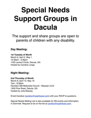 Special Needs
   Support Groups in
        Dacula
 The support and share groups are open to
   parents of children with any disability.

Day Meeting:
1st Tuesday of Month
March 6, April 3, May 1
12:30pm - 2:30pm  
1105 Lamont Circle, Dacula, GA
Hosted by Candice Lange


Night Meeting:
2nd Thursday of Month
March 8, April 12, May 10
7pm - 8:30pm
Hamilton Mill Methodist Church - Modular A 2/4
1450 Pine Road, Dacula, GA
Hosted by Julia Massey

Email Candice (candice@sophtware.com) with your RSVP & questions.

Special Needs Mailing List is also available for SN events and information
in Gwinnett. Request to be on the list at candice@sophtware.com.
 