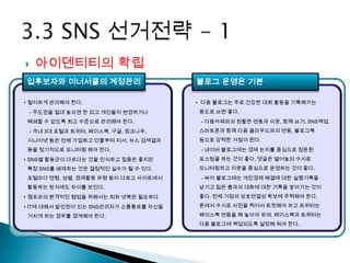    아이덴티티의 확립
입후보자와 이너서클의 계정관리                      블로그 운영은 기본

• 철저하게 관리해야 한다.                       • 다음 블로그는 주로 건강한 대회 활동을 기록해가는
 - 주도권을 절대 놓으면 한 되고 개인들이 변경하거나        용도로 쓰면 좋다.
폐쇄할 수 없도록 최고 수준으로 관리해야 한다.             - 다음카페와의 원활한 연동과 이웃, 함께 쓰기, SNS백업,
 - 국내 3대 포털과 트위터, 페이스북, 구글, 링크나우,     스마트폰과 함께 다음 클라우드와의 연동, 블로그북
시니어넷 등은 전체 가입하고 인물부터 저서, 뉴스 검색결과      등으로 강력한 거점이 된다.
등을 정기적으로 모니터링 해야 한다.                   - 네이버 블로그에는 경제 논지를 중심으로 정돈된
• SNS별 활동군이 다르다는 것을 인식하고 집중은 좋지만      포스팅을 하는 것이 좋다. 댓글은 열어놓되 수시로
특정 SNS를 배제하는 것은 결정적인 실수가 될 수 있다.      모니터링하고 이웃을 중심으로 운영하는 것이 좋다.
포털마다 연령, 성별, 경제활동 유형 등이 다르고 사이트에서      - 싸이 블로그에는 개인경제 해결에 대한 실행기록을
활동하는 방식에도 차이를 보인다.                    남기고 젊은 층과의 대화에 대한 기록을 쌓아가는 것이
• 캠프와의 본격적인 협업을 위해서는 최하 넷북은 필요하다      좋다. 전체 거점의 상호연결성 확보에 주력해야 한다.

• IT에 대해서 발언권이 있는 SNS관리자가 소통통로를 자신을   폰에서 수시로 사진을 찍어서 트윗해야 하고 트위터는

거치게 하는 경우를 경계해야 한다.                   페이스북 연동을 해 놓아야 하며, 페이스북과 트위터는
                                      다음 블로그에 백업되도록 설정해 둬야 한다.
 