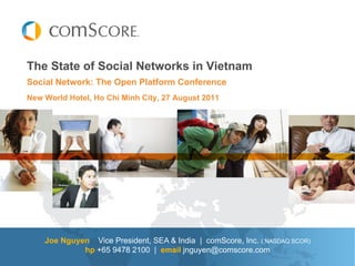 The State of Social Networks in Vietnam
Social Network: The Open Platform Conference
New World Hotel, Ho Chi Minh City, 27 August 2011




    Joe Nguyen Vice President, SEA & India | comScore, Inc. ( NASDAQ:SCOR)
             hp +65 9478 2100 | email jnguyen@comscore.com
 