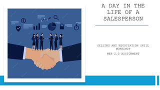A DAY IN THE
LIFE OF A
SALESPERSON
SELLING AND NEGOTIATION SKILL
WORKSHOP
WEB 2.0 ASSIGNMENT
 