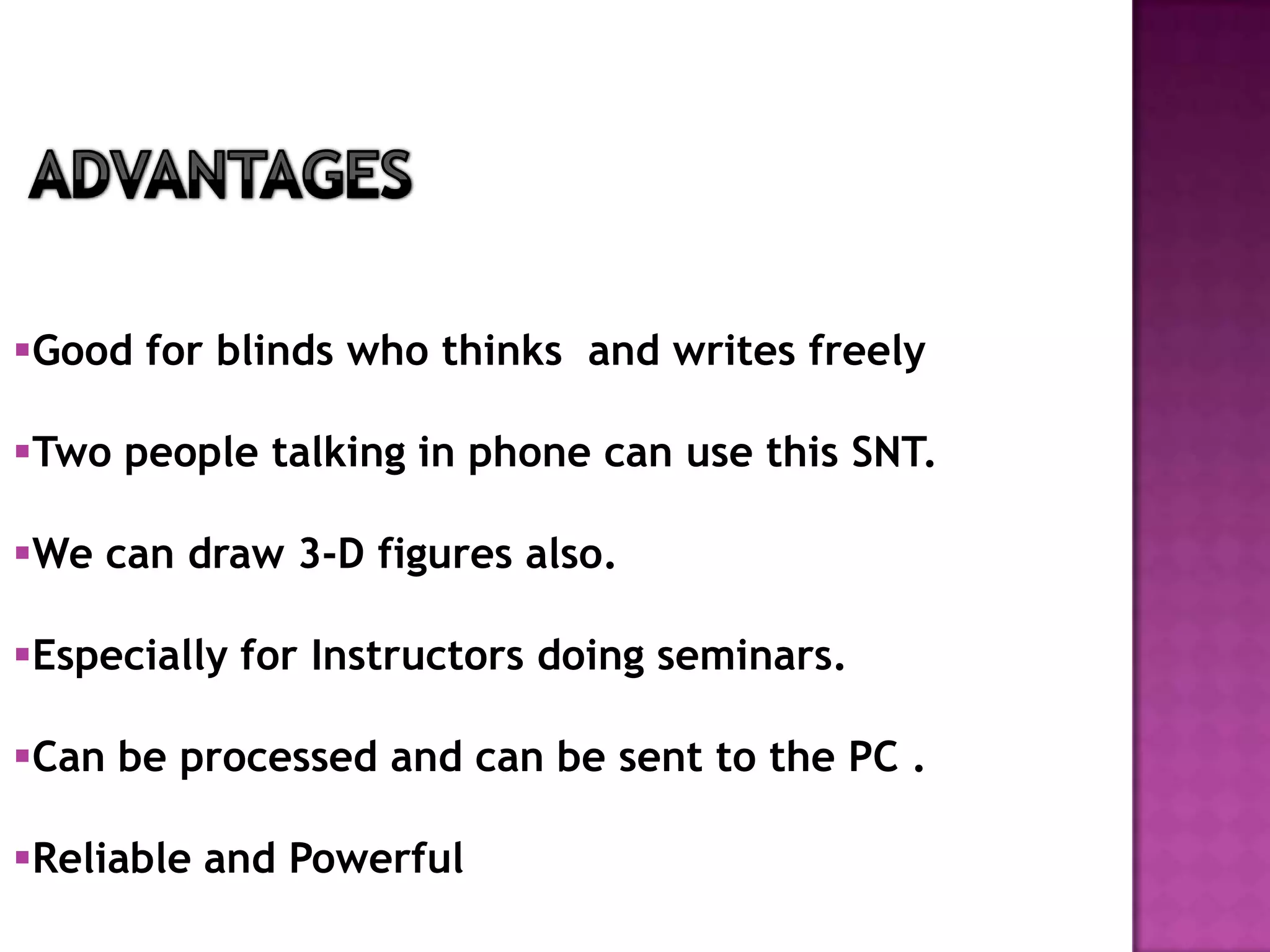 Good for blinds who thinks and writes freely

Two people talking in phone can use this SNT.

We can draw 3-D figures also.

Especially for Instructors doing seminars.

Can be processed and can be sent to the PC .

Reliable and Powerful
 
