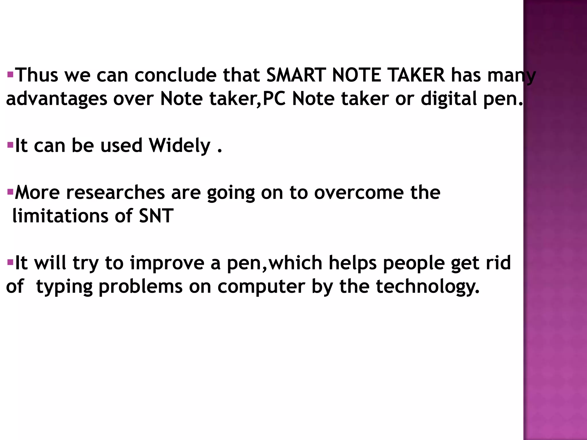 Thus we can conclude that SMART NOTE TAKER has many
advantages over Note taker,PC Note taker or digital pen.

It can be used Widely .

More researches are going on to overcome the
 limitations of SNT

It will try to improve a pen,which helps people get rid
of typing problems on computer by the technology.
 
